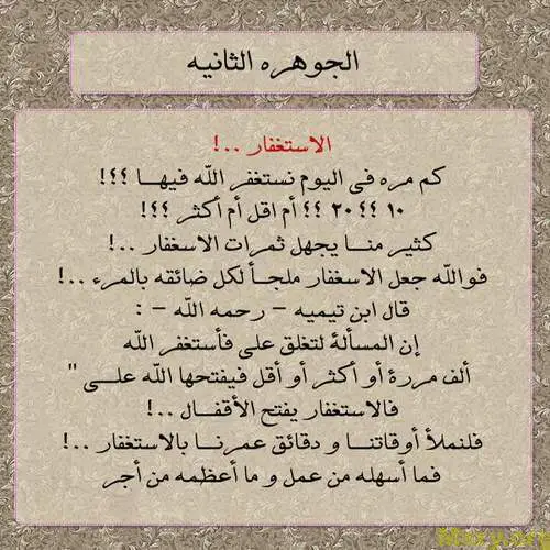 استغفر الله وصورة مكتوب عليها الجوهرة الثانية الاستغفار كم مرة فى اليوم نستغفر الله فيها 10 , 20 أم أقل أم أكثر كثير منا يجهل ثمرات الاستغفار فوالله جعل الله الاستغفار ملجأ لكل ضائقة بالمرء قال ابن تيمية رحمه الله إن المسألة لتغلق على فأستغفر الله ألف مرة أو أكثر أو أقل فيفتحها الله على فالاستغفار يفتح الاقفال فلنملأ أوقاتنا ودقائق عمرنا بالاستغفار فما أسهله من عمل وما أعظمه من أجر استغفر الله